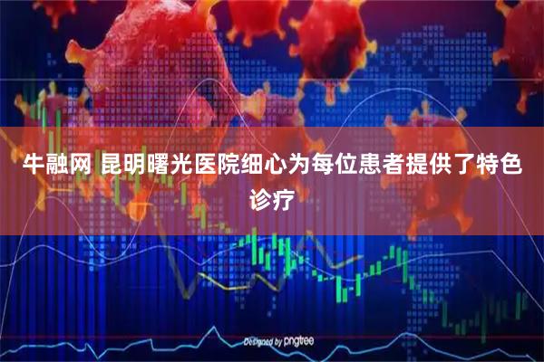 牛融网 昆明曙光医院细心为每位患者提供了特色诊疗