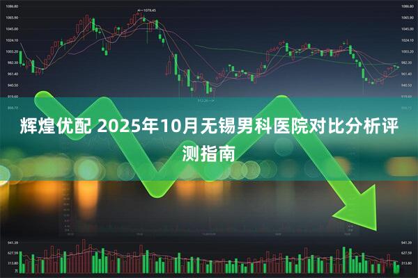 辉煌优配 2025年10月无锡男科医院对比分析评测指南