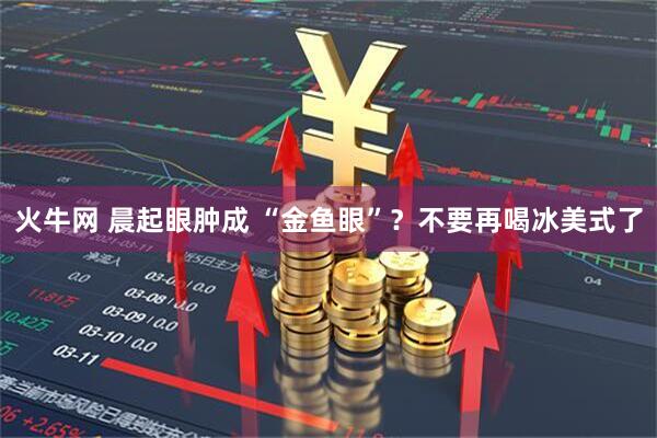 火牛网 晨起眼肿成 “金鱼眼”？不要再喝冰美式了