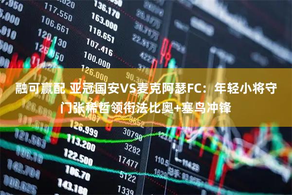 融可赢配 亚冠国安VS麦克阿瑟FC：年轻小将守门张稀哲领衔法比奥+塞鸟冲锋
