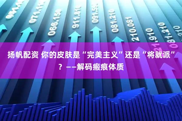 扬帆配资 你的皮肤是“完美主义”还是“将就派”？——解码瘢痕体质