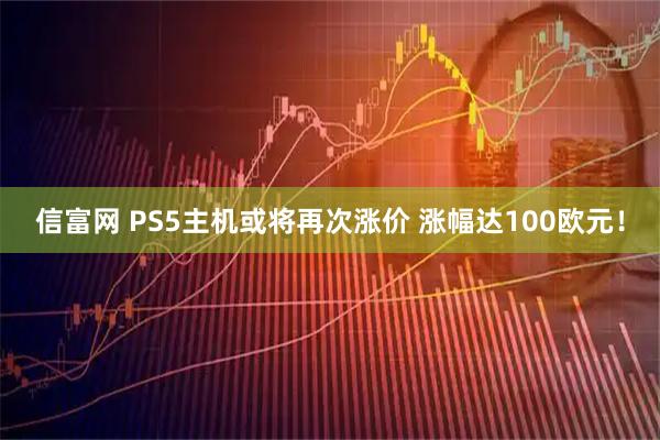 信富网 PS5主机或将再次涨价 涨幅达100欧元！