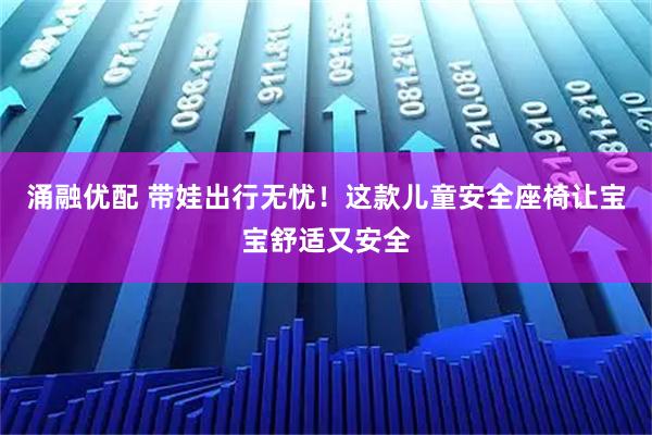涌融优配 带娃出行无忧!这款儿童安全座椅让宝宝舒适又安全