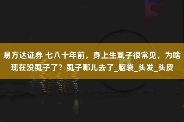 易方达证券 七八十年前，身上生虱子很常见，为啥现在没虱子了？虱子哪儿去了_脑袋_头发_头皮