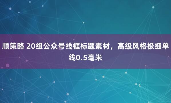 顺策略 20组公众号线框标题素材，高级风格极细单线0.5毫米