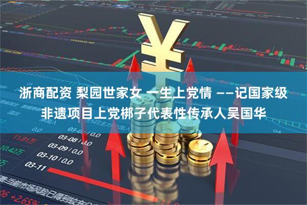 浙商配资 梨园世家女 一生上党情 ——记国家级非遗项目上党梆子代表性传承人吴国华