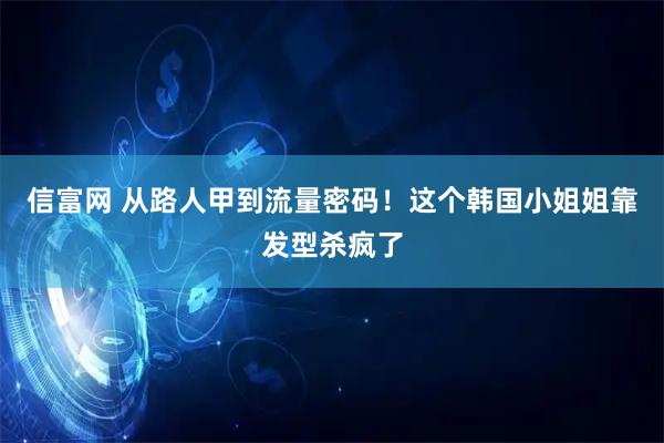 信富网 从路人甲到流量密码！这个韩国小姐姐靠发型杀疯了